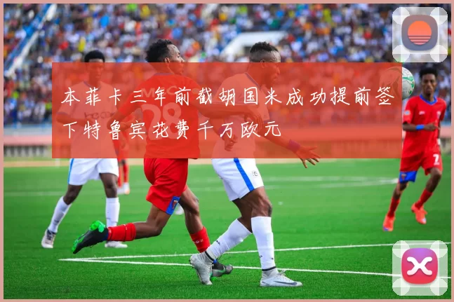 本菲卡三年前截胡国米成功提前签下特鲁宾花费千万欧元