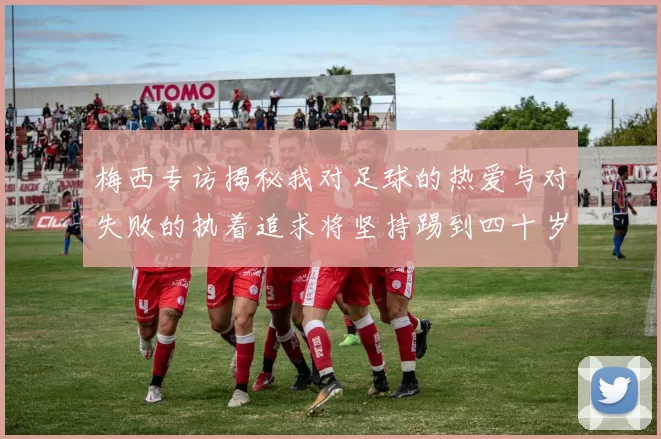 梅西专访揭秘我对足球的热爱与对失败的执着追求将坚持踢到四十岁
