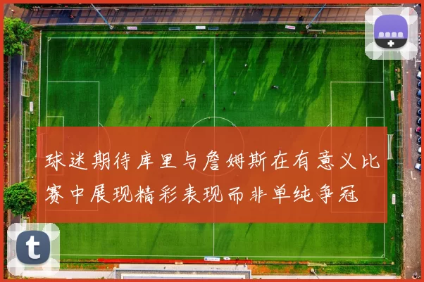 球迷期待库里与詹姆斯在有意义比赛中展现精彩表现而非单纯争冠