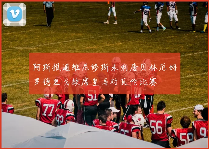阿斯报道维尼修斯米利唐贝林厄姆罗德里戈缺席皇马对瓦伦比赛