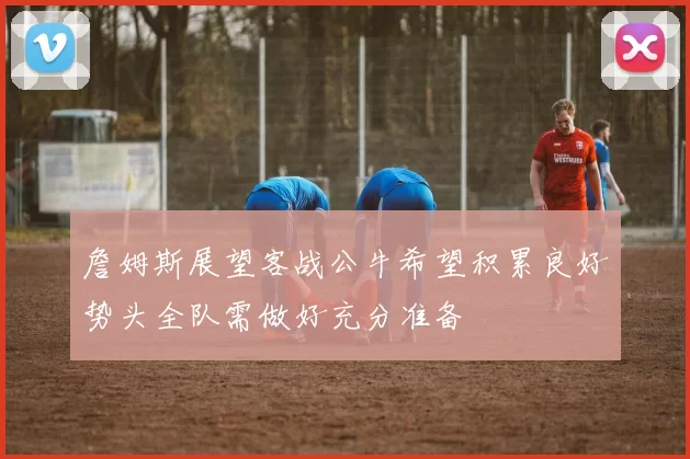 詹姆斯展望客战公牛希望积累良好势头全队需做好充分准备