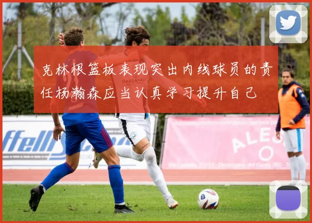 克林根篮板表现突出内线球员的责任杨瀚森应当认真学习提升自己